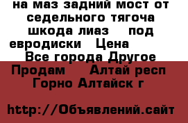 .на маз.задний мост от седельного тягоча шкода-лиаз110 под евродиски › Цена ­ 40 000 - Все города Другое » Продам   . Алтай респ.,Горно-Алтайск г.